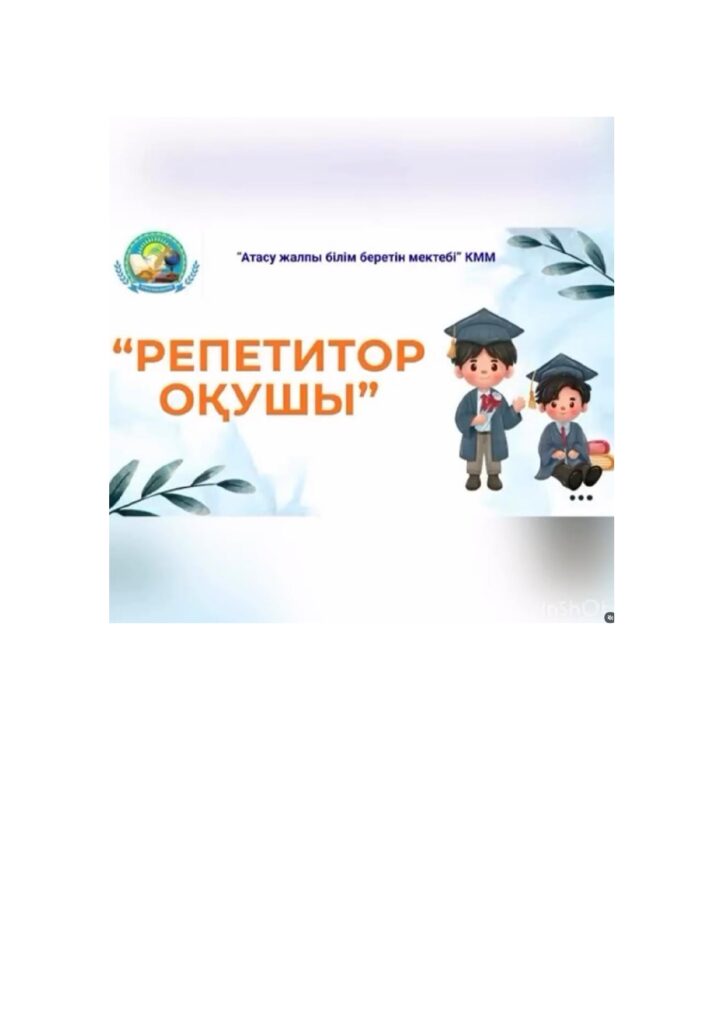 “Репетитор-оқушы” жобасы аясында 5 сыныпта математика пәнінен Ғани Раяна және Совет Ерасыл репетитор-оқушы қызметін атқарады.Өздерінің сыныптастарына түсінбеген тақырыптарын түсіндіріп, топтық жұмыс жасап, тапсырмалар орындайды.Оқушылар арасында ынтымақтастық атмосферасы орнайды,достық қарым-қатынастары нығаяды. Бұл жоба оқушыларға маңызды екені сөзсіз.
Пән мұғалімі:математика пәнінің мұғалімі Альжанова А.А.
